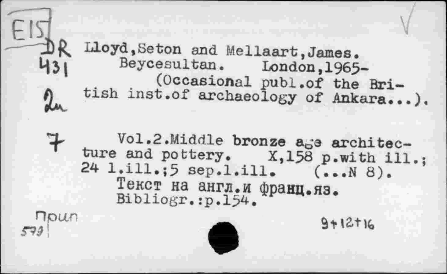 ﻿к
V
Lloyd,8еton and Mellaart,James.
Beycesultan. London,1965-(Occasional publ.of the British inst.of archaeology of Ankara...).
Прил
Vol.2.Middle bronze age architecture and pottery. x,158 p.with ill.; 24 l.ill.;5 sep.1.ill. (...N 8).
Текст на англ.и франц.яз.
Bibliogr.:p.l54.
9 + 12+